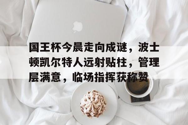 国王杯今晨走向成谜，波士顿凯尔特人远射贴柱，管理层满意，临场指挥获称赞的简单介绍-九游