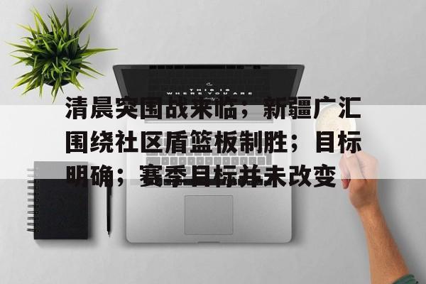 清晨突围战来临；新疆广汇围绕社区盾篮板制胜；目标明确；赛季目标并未改变的简单介绍-九游官方网站